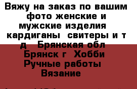 Вяжу на заказ по вашим фото женские и мужские изделия:- кардиганы, свитеры и т.д - Брянская обл., Брянск г. Хобби. Ручные работы » Вязание   